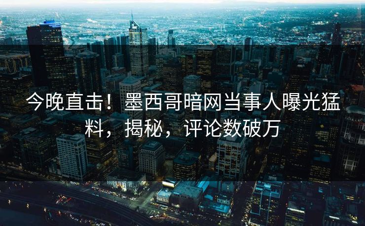 今晚直击！墨西哥暗网当事人曝光猛料，揭秘，评论数破万