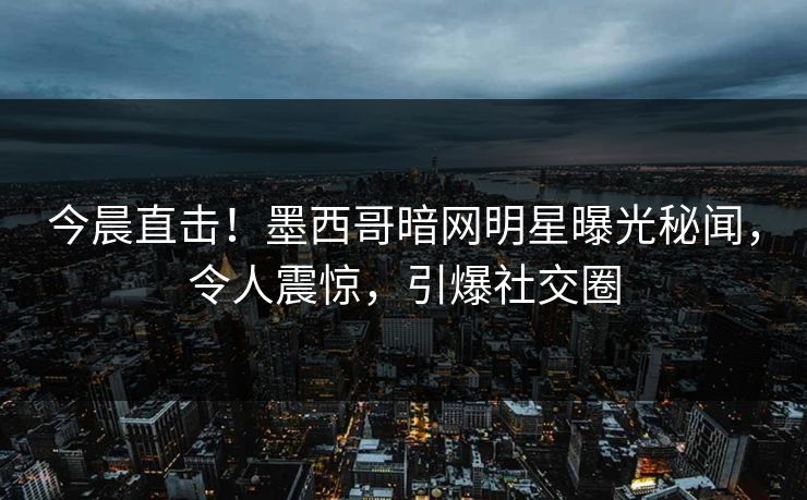 今晨直击！墨西哥暗网明星曝光秘闻，令人震惊，引爆社交圈