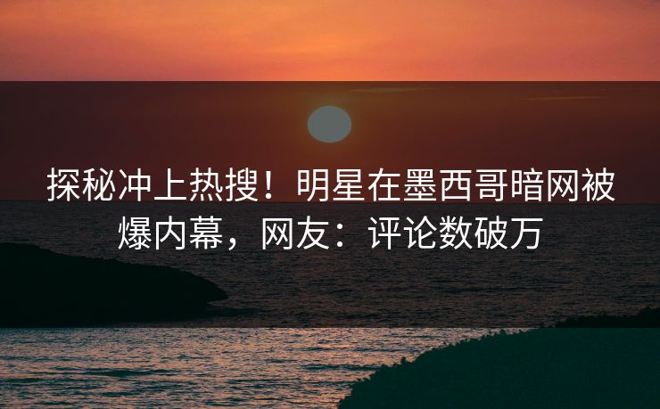 探秘冲上热搜！明星在墨西哥暗网被爆内幕，网友：评论数破万