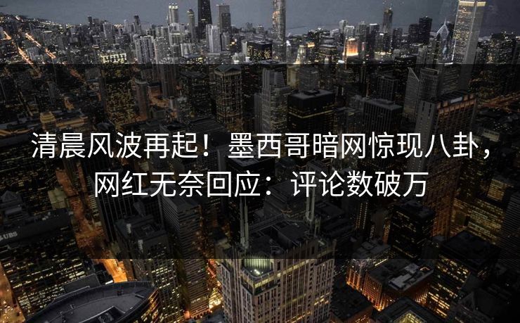 清晨风波再起！墨西哥暗网惊现八卦，网红无奈回应：评论数破万