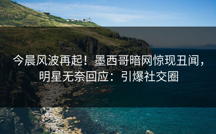今晨风波再起！墨西哥暗网惊现丑闻，明星无奈回应：引爆社交圈