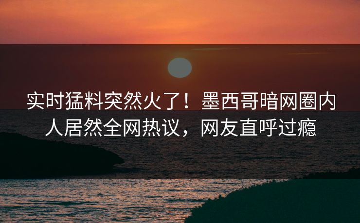 实时猛料突然火了！墨西哥暗网圈内人居然全网热议，网友直呼过瘾