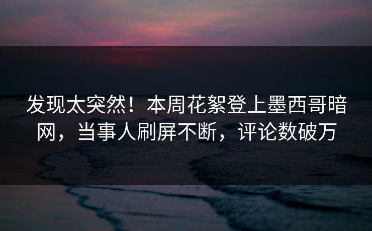发现太突然！本周花絮登上墨西哥暗网，当事人刷屏不断，评论数破万