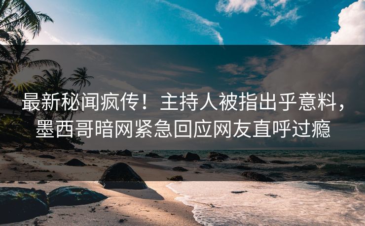 最新秘闻疯传！主持人被指出乎意料，墨西哥暗网紧急回应网友直呼过瘾