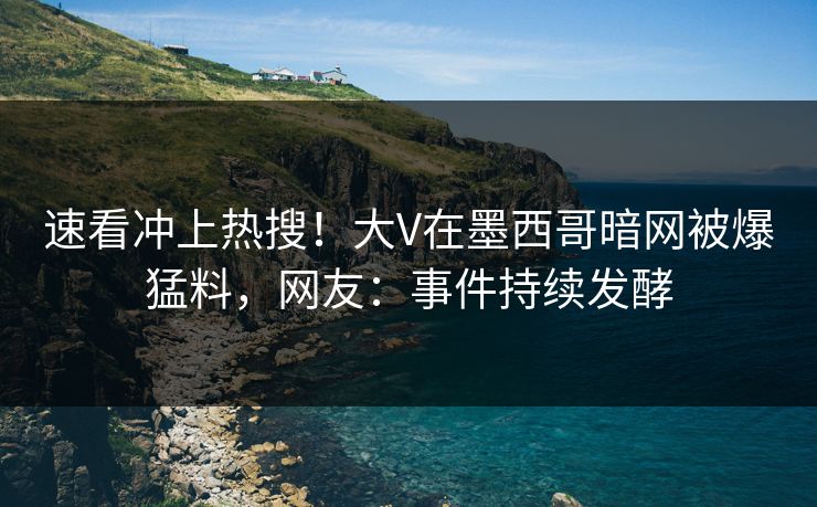 速看冲上热搜！大V在墨西哥暗网被爆猛料，网友：事件持续发酵