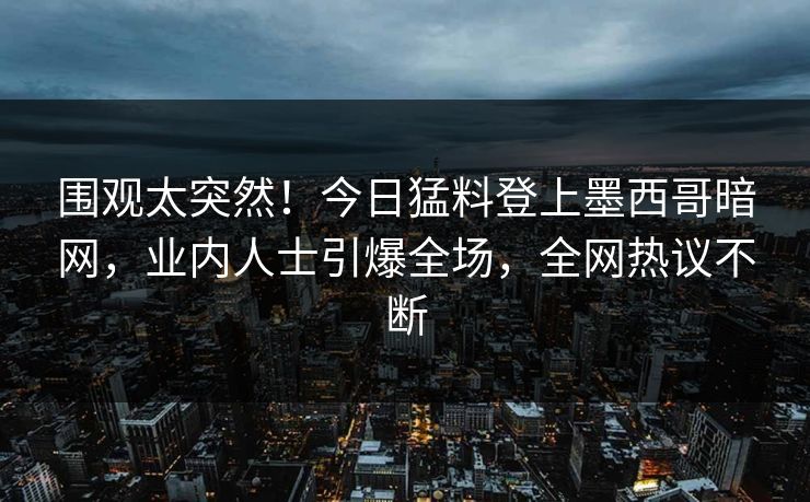 围观太突然！今日猛料登上墨西哥暗网，业内人士引爆全场，全网热议不断