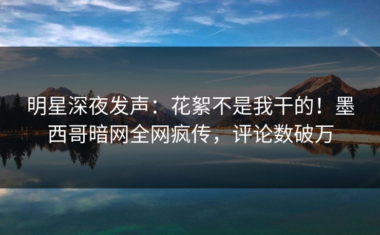 明星深夜发声：花絮不是我干的！墨西哥暗网全网疯传，评论数破万