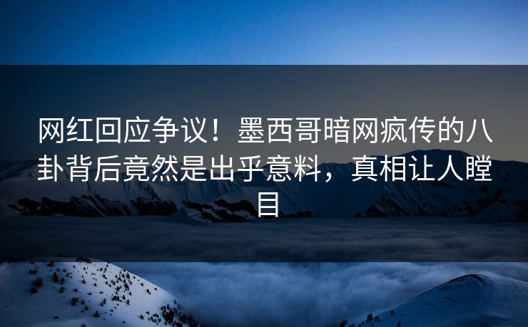 网红回应争议！墨西哥暗网疯传的八卦背后竟然是出乎意料，真相让人瞠目