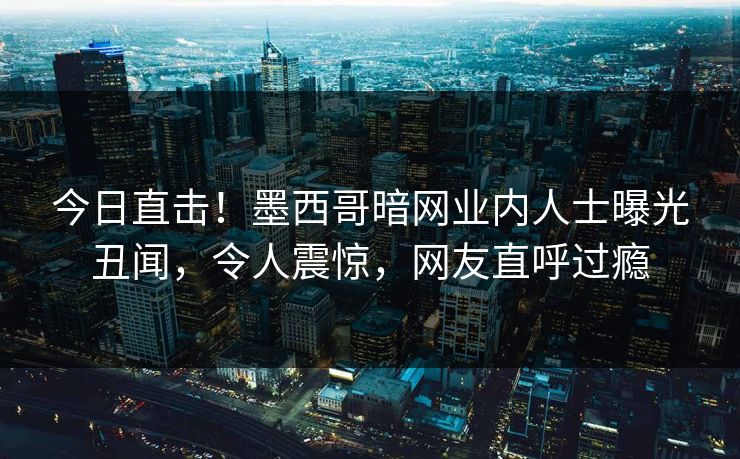 今日直击！墨西哥暗网业内人士曝光丑闻，令人震惊，网友直呼过瘾