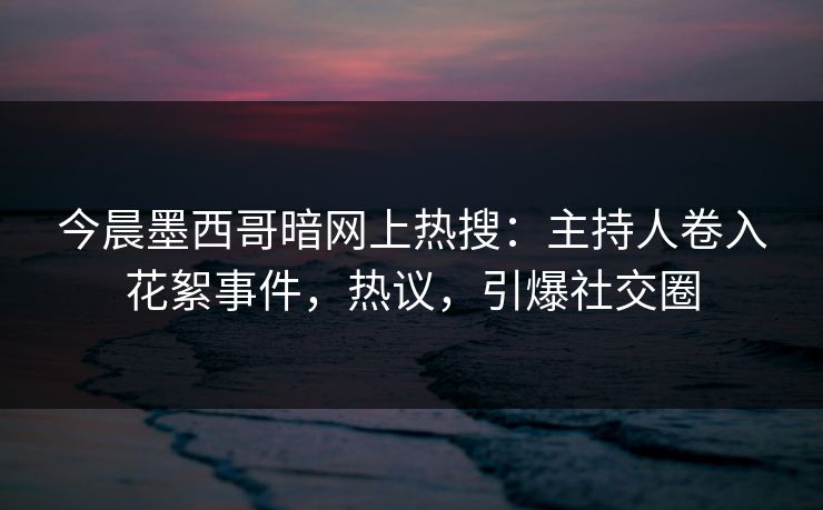 今晨墨西哥暗网上热搜：主持人卷入花絮事件，热议，引爆社交圈
