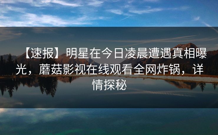 【速报】明星在今日凌晨遭遇真相曝光，蘑菇影视在线观看全网炸锅，详情探秘