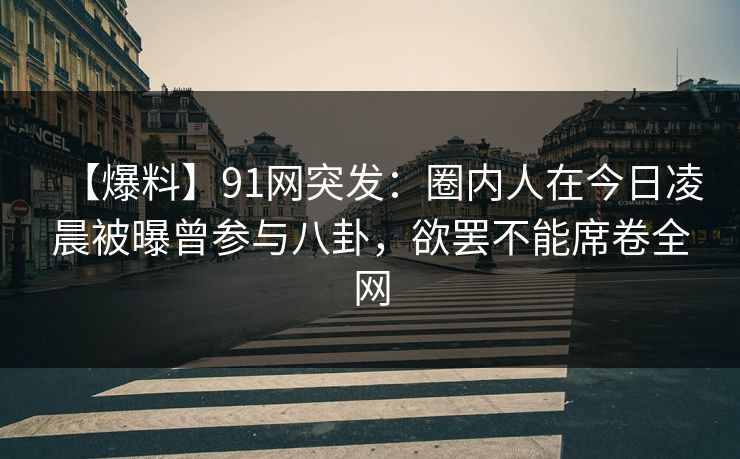 【爆料】91网突发：圈内人在今日凌晨被曝曾参与八卦，欲罢不能席卷全网