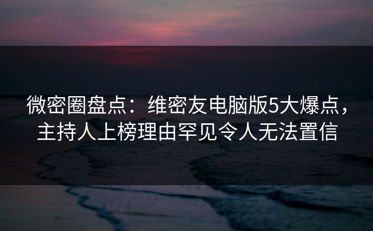 微密圈盘点：维密友电脑版5大爆点，主持人上榜理由罕见令人无法置信
