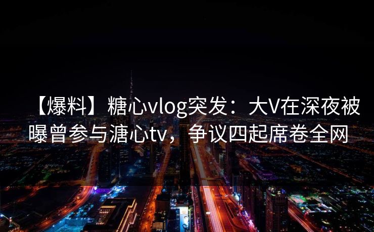 【爆料】糖心vlog突发：大V在深夜被曝曾参与溏心tv，争议四起席卷全网