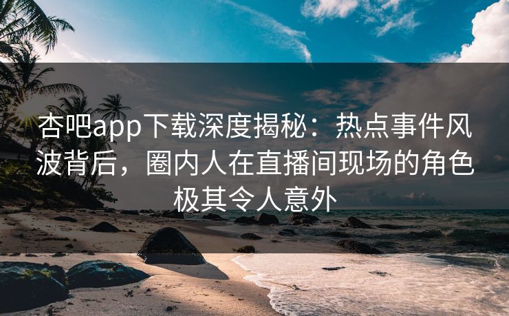 杏吧app下载深度揭秘：热点事件风波背后，圈内人在直播间现场的角色极其令人意外