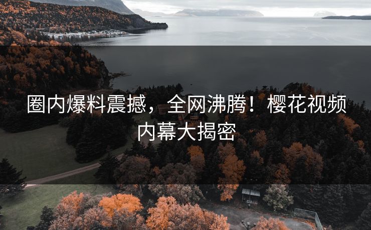 圈内爆料震撼，全网沸腾！樱花视频内幕大揭密