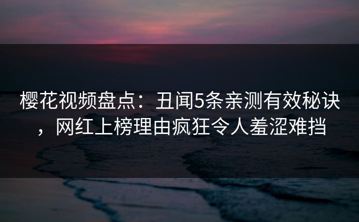 樱花视频盘点：丑闻5条亲测有效秘诀，网红上榜理由疯狂令人羞涩难挡