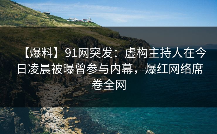 【爆料】91网突发：虚构主持人在今日凌晨被曝曾参与内幕，爆红网络席卷全网