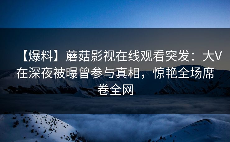 【爆料】蘑菇影视在线观看突发：大V在深夜被曝曾参与真相，惊艳全场席卷全网