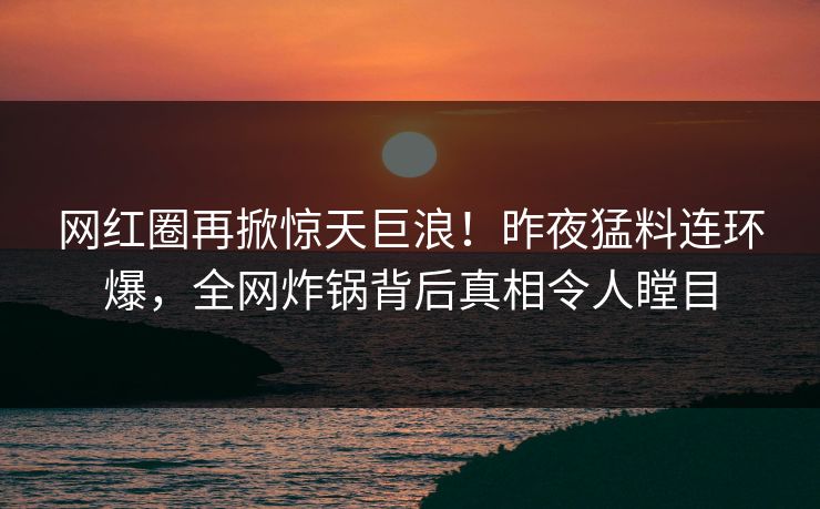 网红圈再掀惊天巨浪！昨夜猛料连环爆，全网炸锅背后真相令人瞠目