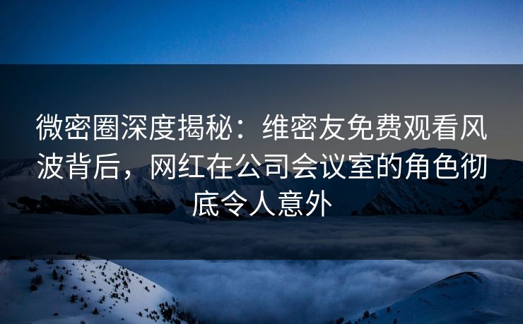 微密圈深度揭秘：维密友免费观看风波背后，网红在公司会议室的角色彻底令人意外