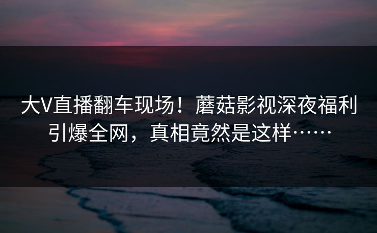 大V直播翻车现场！蘑菇影视深夜福利引爆全网，真相竟然是这样……