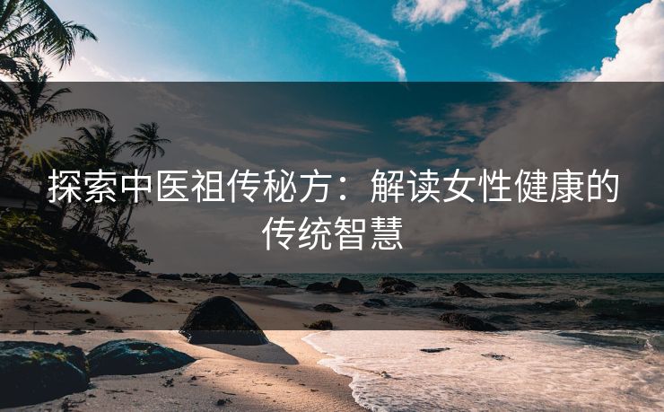 探索中医祖传秘方：解读女性健康的传统智慧