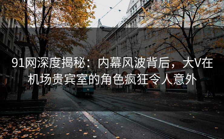91网深度揭秘：内幕风波背后，大V在机场贵宾室的角色疯狂令人意外