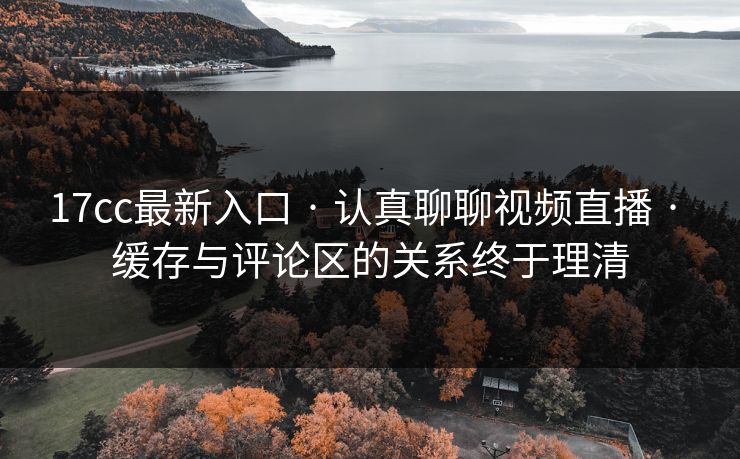 17cc最新入口 · 认真聊聊视频直播 · 缓存与评论区的关系终于理清