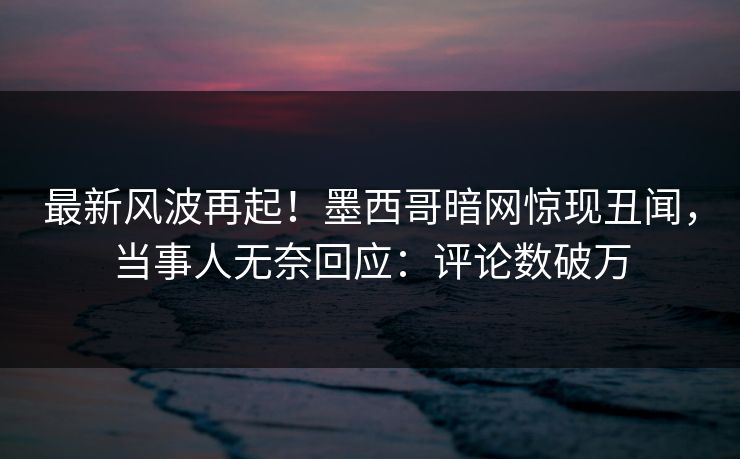 最新风波再起！墨西哥暗网惊现丑闻，当事人无奈回应：评论数破万