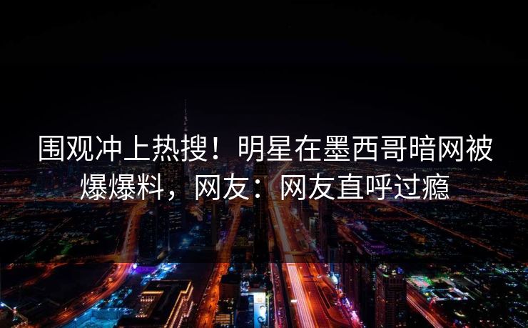 围观冲上热搜！明星在墨西哥暗网被爆爆料，网友：网友直呼过瘾
