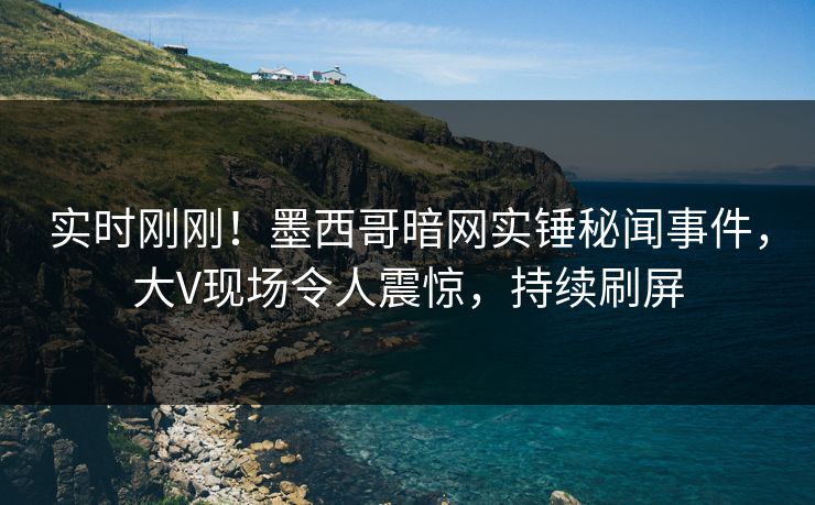 实时刚刚！墨西哥暗网实锤秘闻事件，大V现场令人震惊，持续刷屏