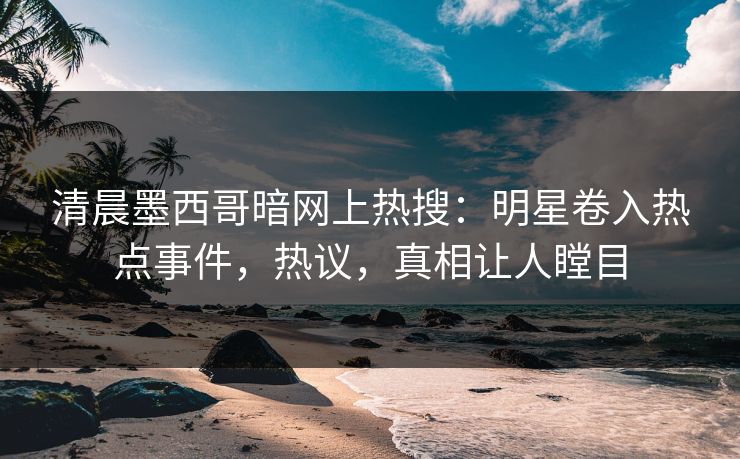 清晨墨西哥暗网上热搜：明星卷入热点事件，热议，真相让人瞠目