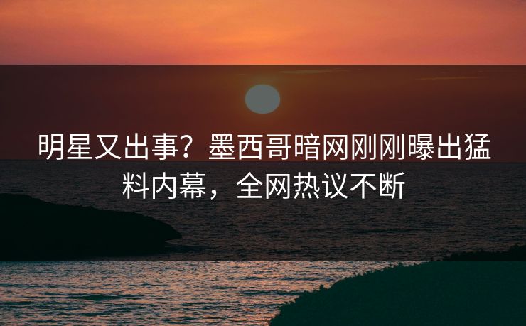 明星又出事？墨西哥暗网刚刚曝出猛料内幕，全网热议不断