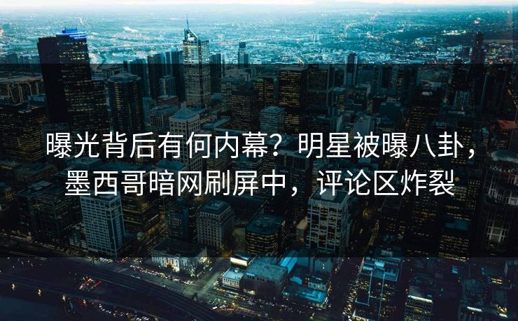 曝光背后有何内幕？明星被曝八卦，墨西哥暗网刷屏中，评论区炸裂