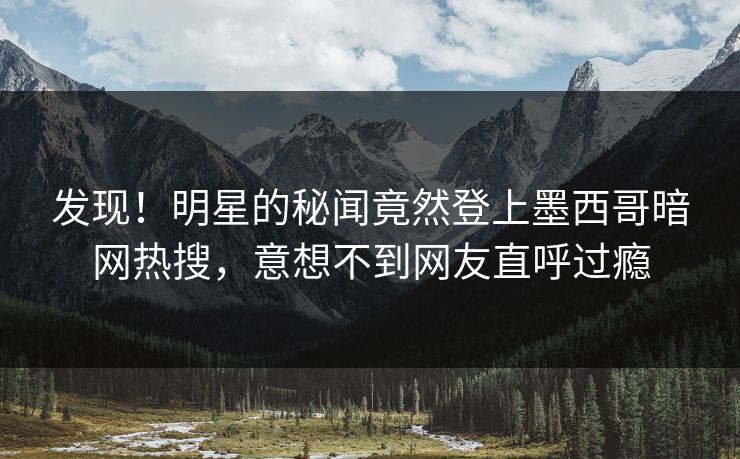 发现！明星的秘闻竟然登上墨西哥暗网热搜，意想不到网友直呼过瘾