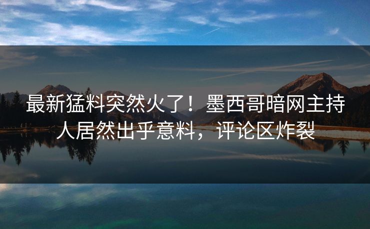 最新猛料突然火了！墨西哥暗网主持人居然出乎意料，评论区炸裂