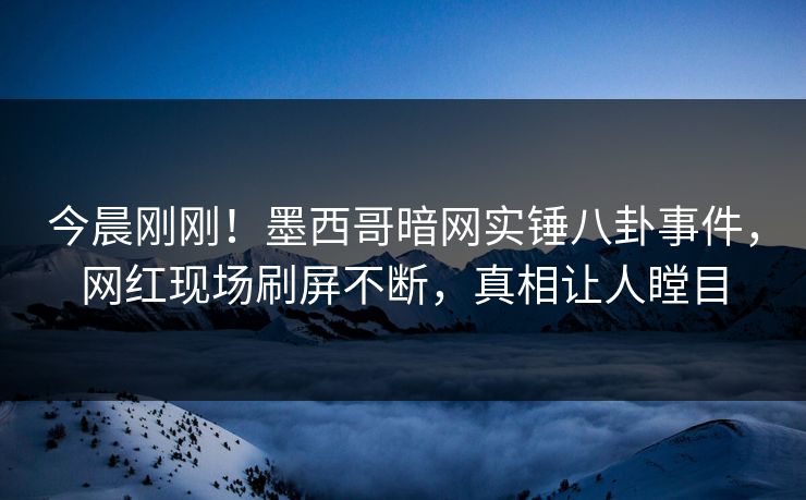 今晨刚刚！墨西哥暗网实锤八卦事件，网红现场刷屏不断，真相让人瞠目