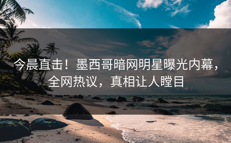 今晨直击！墨西哥暗网明星曝光内幕，全网热议，真相让人瞠目