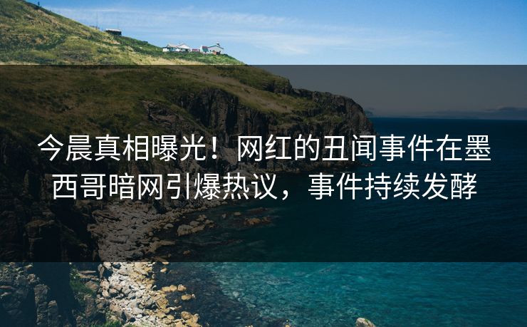 今晨真相曝光！网红的丑闻事件在墨西哥暗网引爆热议，事件持续发酵