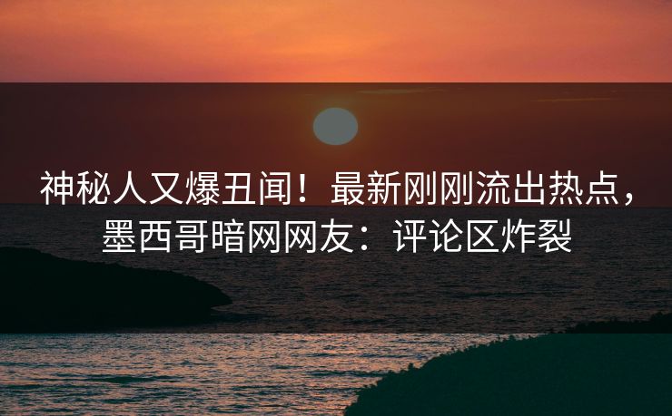 神秘人又爆丑闻！最新刚刚流出热点，墨西哥暗网网友：评论区炸裂