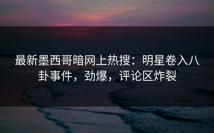 最新墨西哥暗网上热搜：明星卷入八卦事件，劲爆，评论区炸裂