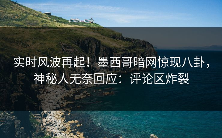 实时风波再起！墨西哥暗网惊现八卦，神秘人无奈回应：评论区炸裂