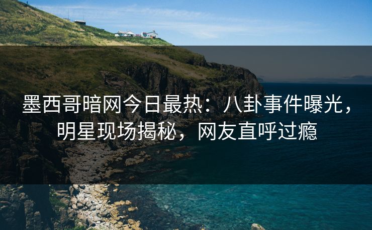 墨西哥暗网今日最热：八卦事件曝光，明星现场揭秘，网友直呼过瘾