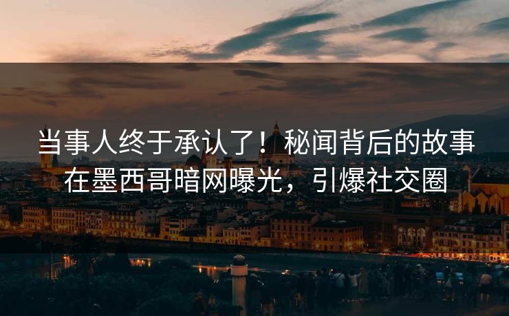 当事人终于承认了！秘闻背后的故事在墨西哥暗网曝光，引爆社交圈