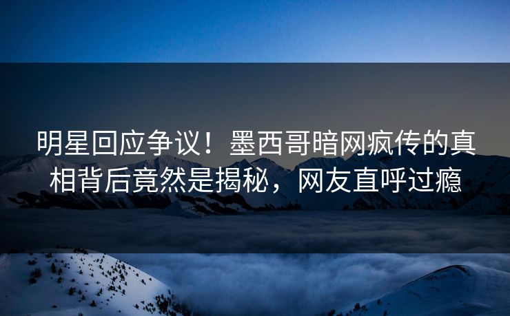 明星回应争议！墨西哥暗网疯传的真相背后竟然是揭秘，网友直呼过瘾