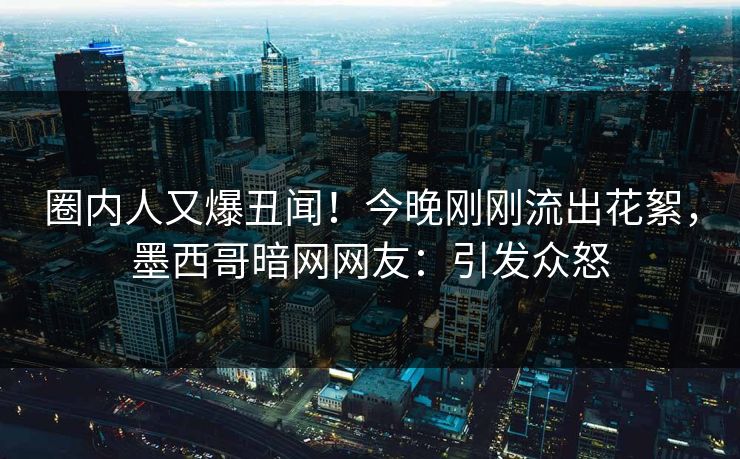 圈内人又爆丑闻！今晚刚刚流出花絮，墨西哥暗网网友：引发众怒