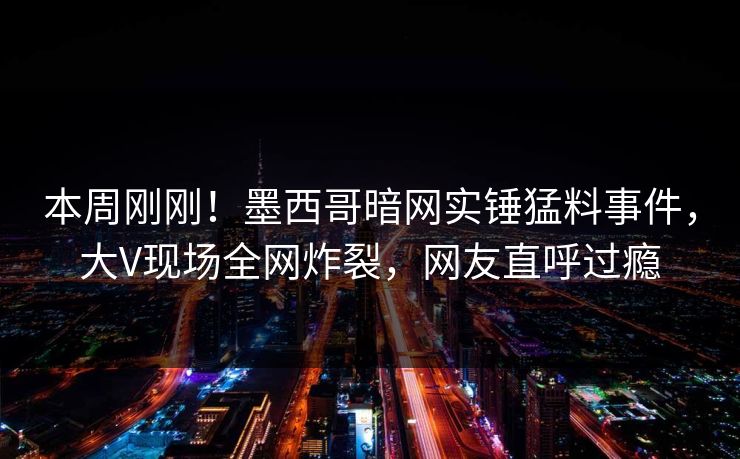 本周刚刚！墨西哥暗网实锤猛料事件，大V现场全网炸裂，网友直呼过瘾