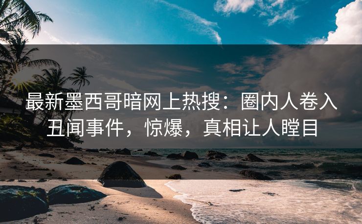 最新墨西哥暗网上热搜：圈内人卷入丑闻事件，惊爆，真相让人瞠目