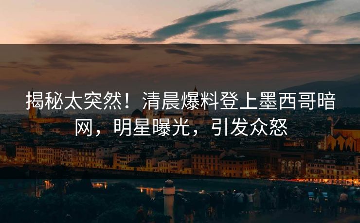 揭秘太突然！清晨爆料登上墨西哥暗网，明星曝光，引发众怒